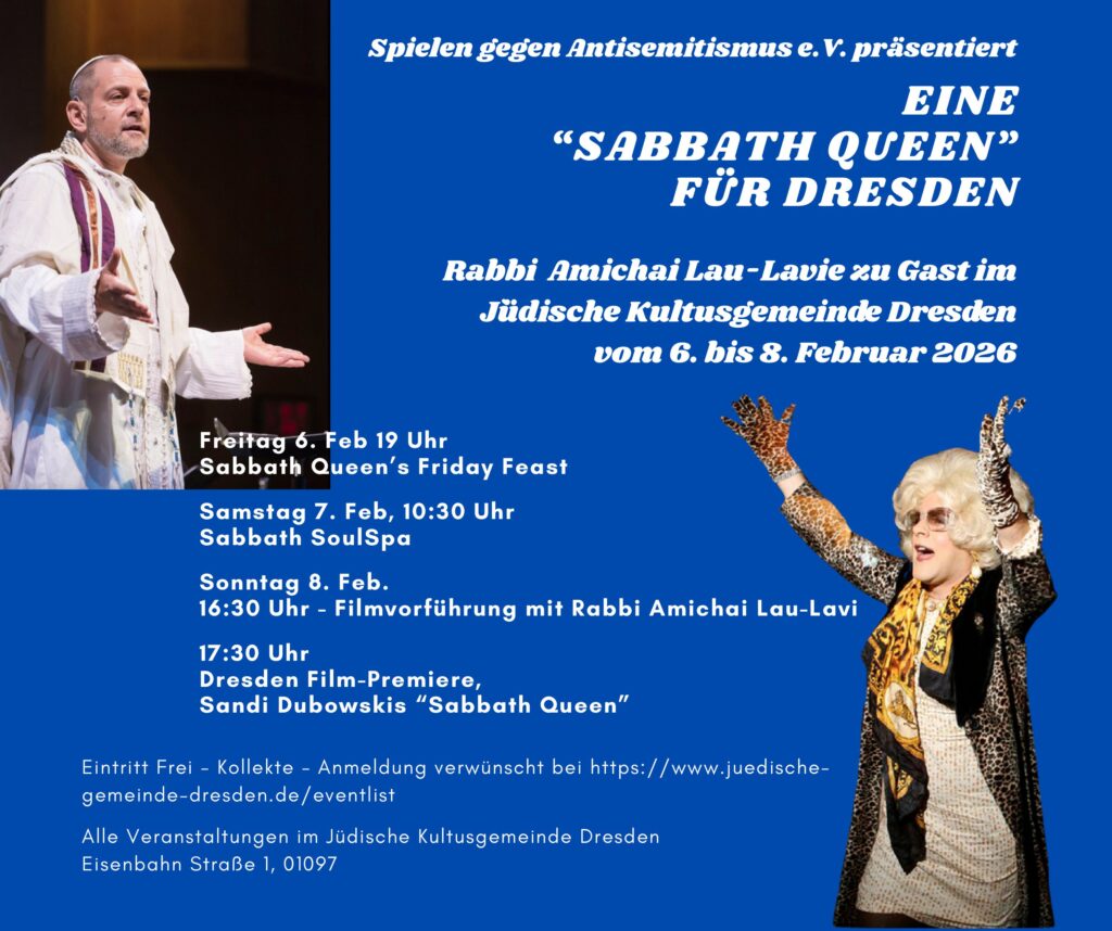 Ankündigung der Veranstaltung: Eine "Sabbath Queen" für Dresden. Text auf dem Bild: EINE
“SABBATH QUEEN”
FÜR DRESDEN
Eintritt Frei - Kollekte - Anmeldung verwünscht bei https://www.juedischegemeinde-
dresden.de/eventlist
Alle Veranstaltungen im Jüdische Kultusgemeinde Dresden
Eisenbahn Straße 1, 01097
Freitag 6. Feb 19 Uhr
Sabbath Queen’s Friday Feast
Samstag 7. Feb, 10:30 Uhr
Sabbath SoulSpa
Sonntag 8. Feb.
16:30 Uhr - Filmvorführung mit Rabbi Amichai Lau-Lavi
17:30 Uhr
Dresden Film-Premiere,
Sandi Dubowskis “Sabbath Queen”
Rabbi Amichai Lau-Lavie zu Gast im
J`üdische Kultusgemeinde Dresden
vom 6. bis 8. Februar 2026
Spielen gegen Antisemitismus e.V. präsentiert