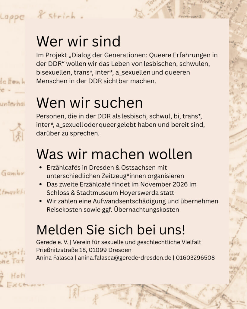 Wer wir sind
Im Projekt „Dialog der Generationen: Queere Erfahrungen in der DDR" wollen wir das Leben von lesbischen, schwulen, bisexuellen, trans*, inter*, a_sexuellen und queeren Menschen in der DDR sichtbar machen.
Wen wir suchen
Personen, die in der DDR als lesbisch, schwul, bi, trans*, inter*, a_sexuell oder queer gelebt haben und bereit sind, darüber zu sprechen.
Was wir machen wollen
• Erzählcafés in Dresden & Ostsachsen mit unterschiedlichen Zeitzeug*innen organisieren
• Das zweite Erzahlcafé findet im November 2026 im Schloss & Stadtmuseum Hoyerswerda statt
• Wir zahlen eine Aufwandsentschädigung und übernehmen Reisekosten sowie ggf. Übernachtungskosten
Melden Sie sich bei uns!
Gerede e. V. Verein für sexuelle und geschlechtliche Vielfalt
Prießnitzstraße 18, 01099 Dresden
Anina Falasca | anina.falasca@gerede-dresden.de / 01603296508