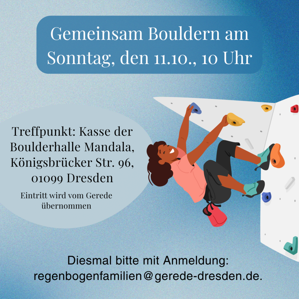 Gemeinsame Bouldern am Sonntag, den 10.11., 10 Uhr
Kasse der Boulderhalle Mandala, Königsbrücker Str. 96, 01099 Dresden
Bitte meldet euch bei uns an: regenbogenfamilien@gerede-dresden.de. Wir können nur für angemeldete Personen die Kosten übernehmen,
