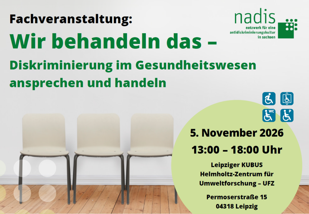 kurz und knapp

Was: Fachtag „Wir behandeln das - Diskriminierung im Gesundheitswesen ansprechen und handeln“

Wann: Donnerstag, 05. November 2026 | 13:00 - 18:00 Uhr (Einlass ab 12:30 Uhr)

Wo: Leipziger KUBUS | Helmholtz-Zentrum für Umweltforschung I Permoserstraße 15 I 04318 Leipzig

Anmeldung: Sie können sich unten über unser Formular anmelden. Sollte es technische Schwierigkeiten geben, können Sie sich gerne an veranstaltung@adb-sachsen.de wenden.